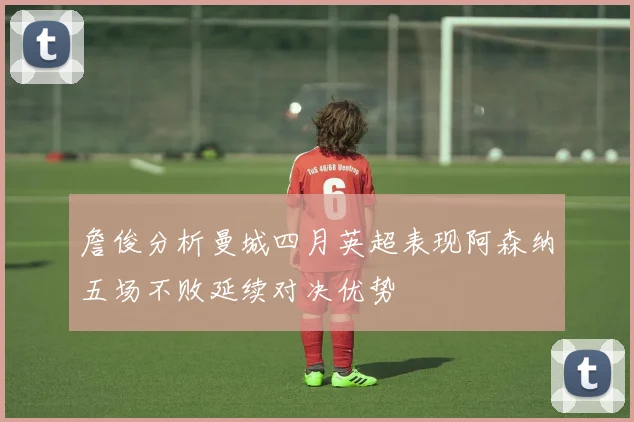 詹俊分析曼城四月英超表现阿森纳五场不败延续对决优势