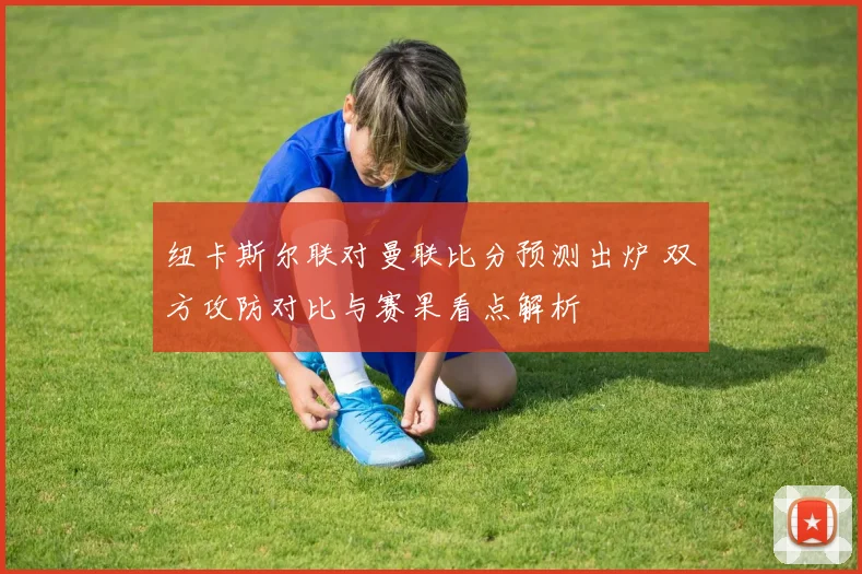 纽卡斯尔联对曼联比分预测出炉 双方攻防对比与赛果看点解析