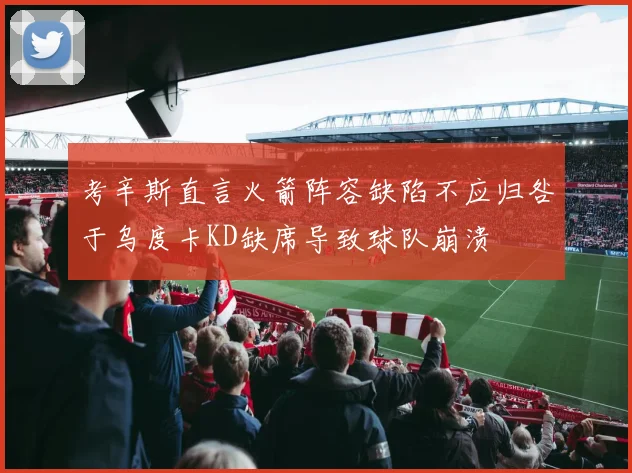 考辛斯直言火箭阵容缺陷不应归咎于乌度卡KD缺席导致球队崩溃