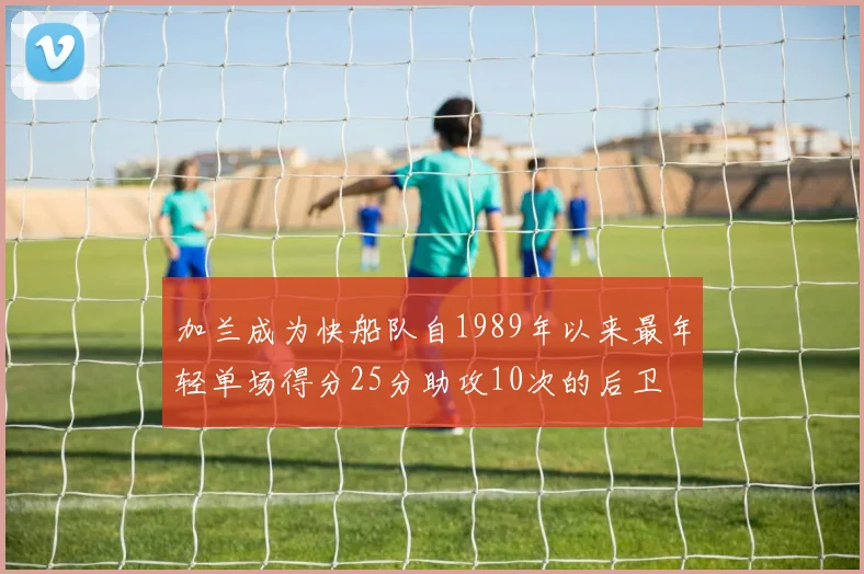 加兰成为快船队自1989年以来最年轻单场得分25分助攻10次的后卫