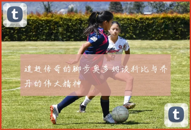 追赶传奇的脚步奥多姆谈科比与乔丹的伟大精神