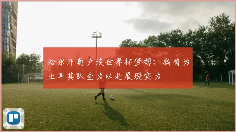 恰尔汗奥卢谈世界杯梦想：我将为土耳其队全力以赴展现实力