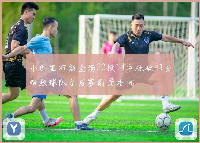 小巴里布朗全场33投14中独砍41分难救球队季后赛前景堪忧
