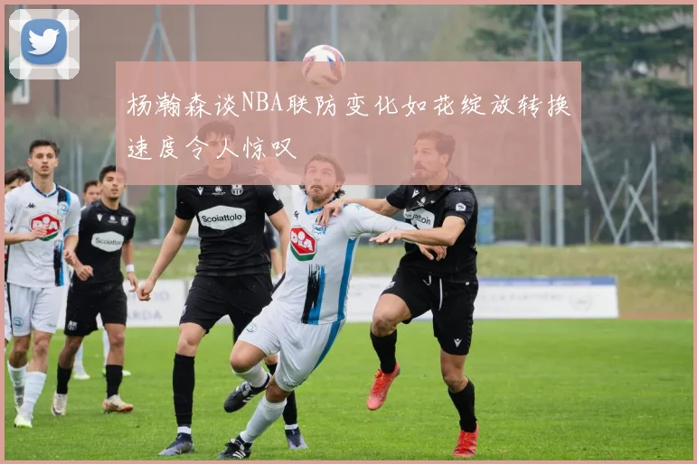 杨瀚森谈NBA联防变化如花绽放转换速度令人惊叹