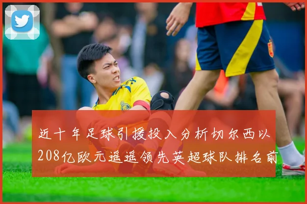 近十年足球引援投入分析切尔西以208亿欧元遥遥领先英超球队排名前四