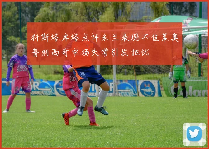 科斯塔库塔点评米兰表现不佳莱奥普利西奇中场失常引发担忧