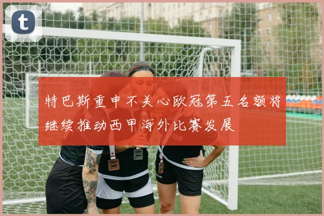 特巴斯重申不关心欧冠第五名额将继续推动西甲海外比赛发展