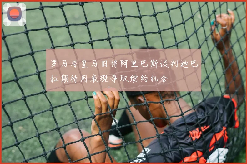 罗马与皇马旧将阿里巴斯谈判迪巴拉期待用表现争取续约机会