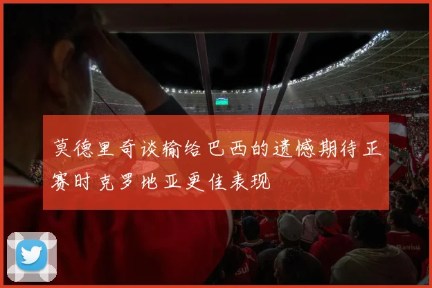 莫德里奇谈输给巴西的遗憾期待正赛时克罗地亚更佳表现