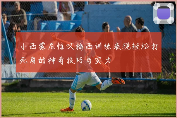 小西蒙尼惊叹梅西训练表现轻松打死角的神奇技巧与实力