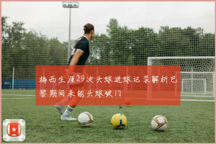 梅西生涯29次头球进球记录解析巴黎期间未能头球破门