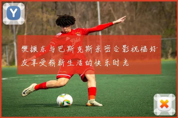 樊振东与巴斯克斯亲密合影祝福好友享受崭新生活的快乐时光