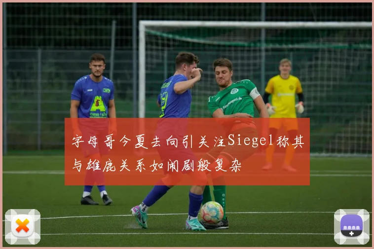 字母哥今夏去向引关注Siegel称其与雄鹿关系如闹剧般复杂