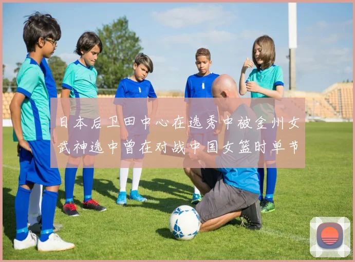 日本后卫田中心在选秀中被金州女武神选中曾在对战中国女篮时单节狂砍21分