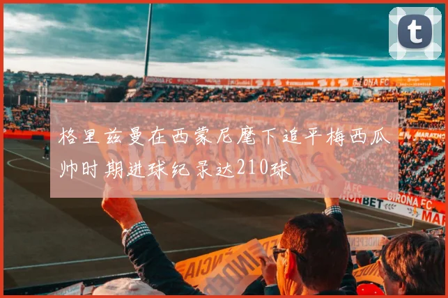 格里兹曼在西蒙尼麾下追平梅西瓜帅时期进球纪录达210球