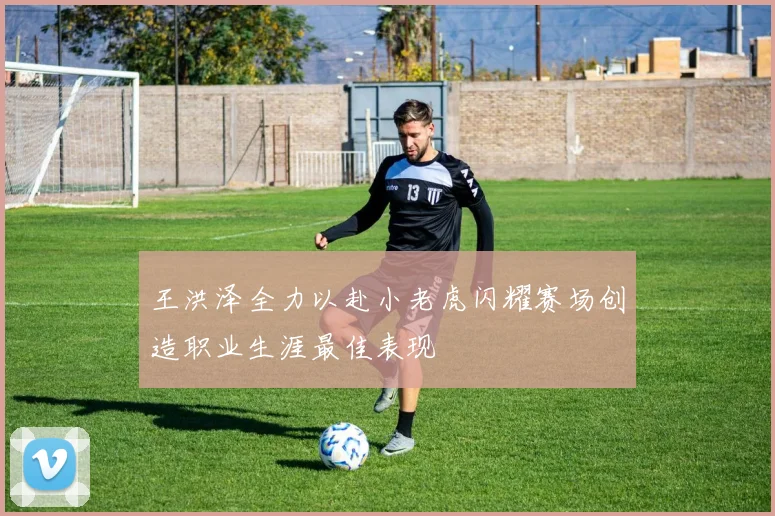 王洪泽全力以赴小老虎闪耀赛场创造职业生涯最佳表现