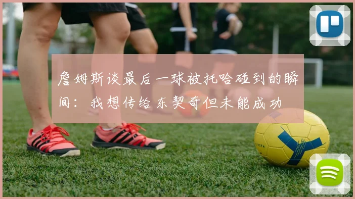 詹姆斯谈最后一球被托哈碰到的瞬间：我想传给东契奇但未能成功
