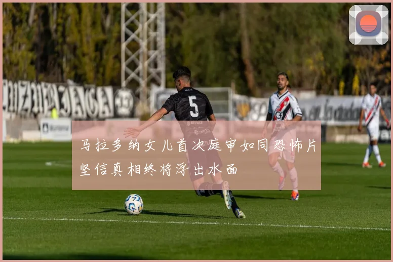 马拉多纳女儿首次庭审如同恐怖片坚信真相终将浮出水面