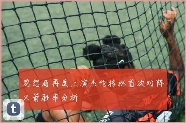 恩怨局再度上演杰伦格林首次对阵火箭胜率分析