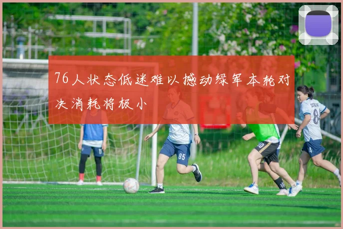 76人状态低迷难以撼动绿军本轮对决消耗将极小