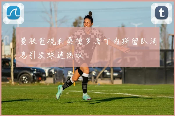 曼联重视利桑德罗马丁内斯留队消息引发球迷热议